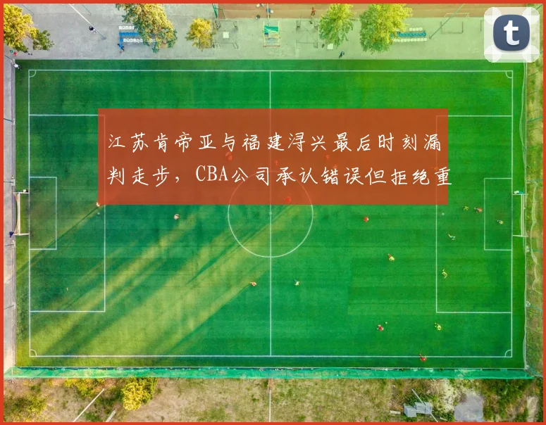 江苏肯帝亚与福建浔兴最后时刻漏判走步，CBA公司承认错误但拒绝重赛