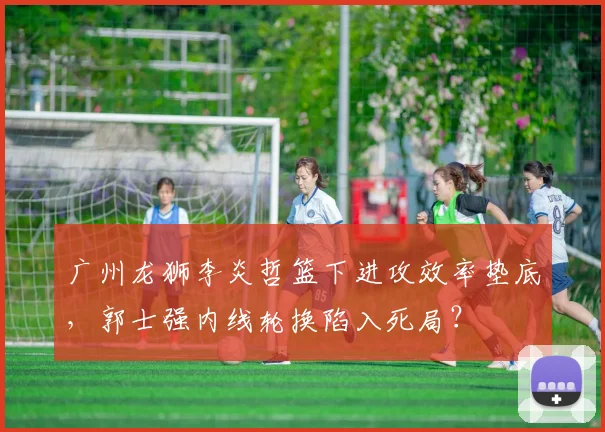 广州龙狮李炎哲篮下进攻效率垫底,郭士强内线轮换陷入死局?