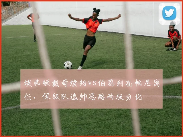埃弗顿戴奇续约vs伯恩利孔帕尼离任,保级队选帅思路两极分化