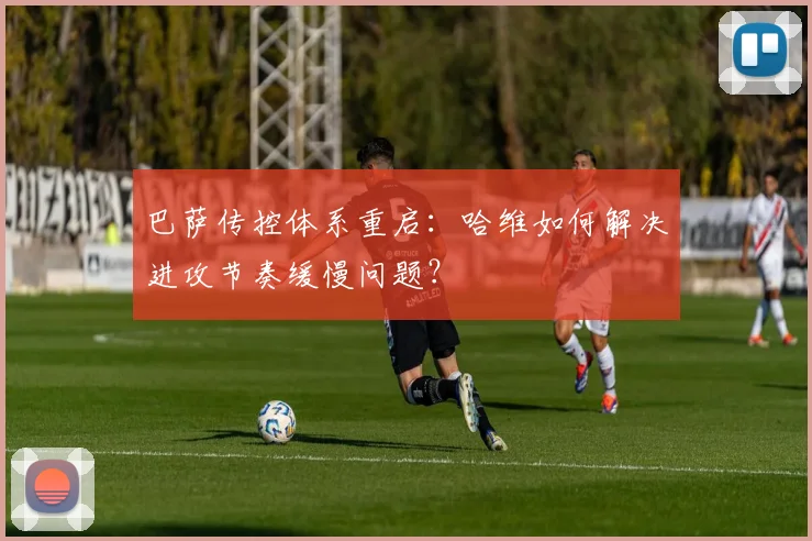 巴萨传控体系重启:哈维如何解决进攻节奏缓慢问题?