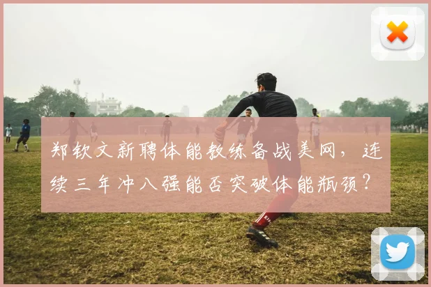 郑钦文新聘体能教练备战美网,连续三年冲八强能否突破体能瓶颈?